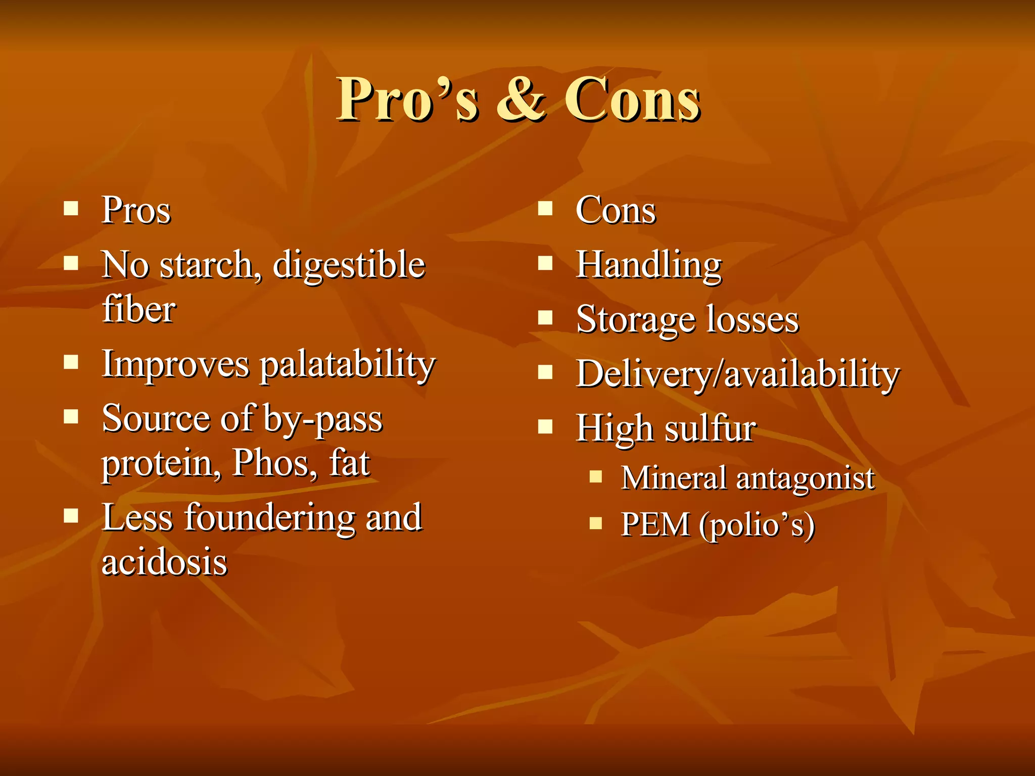 Pro’s & Cons Pros No starch, digestible fiber Improves palatability Source of by-pass protein, Phos, fat Less foundering and acidosis Cons Handling Storage losses Delivery/availability High sulfur Mineral antagonist PEM (polio’s) 