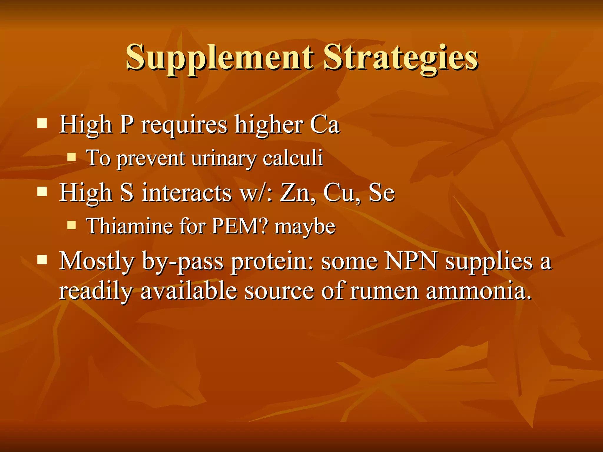 Supplement Strategies High P requires higher Ca To prevent urinary calculi High S interacts w/: Zn, Cu, Se Thiamine for PEM? maybe Mostly by-pass protein: some NPN supplies a readily available source of rumen ammonia. 