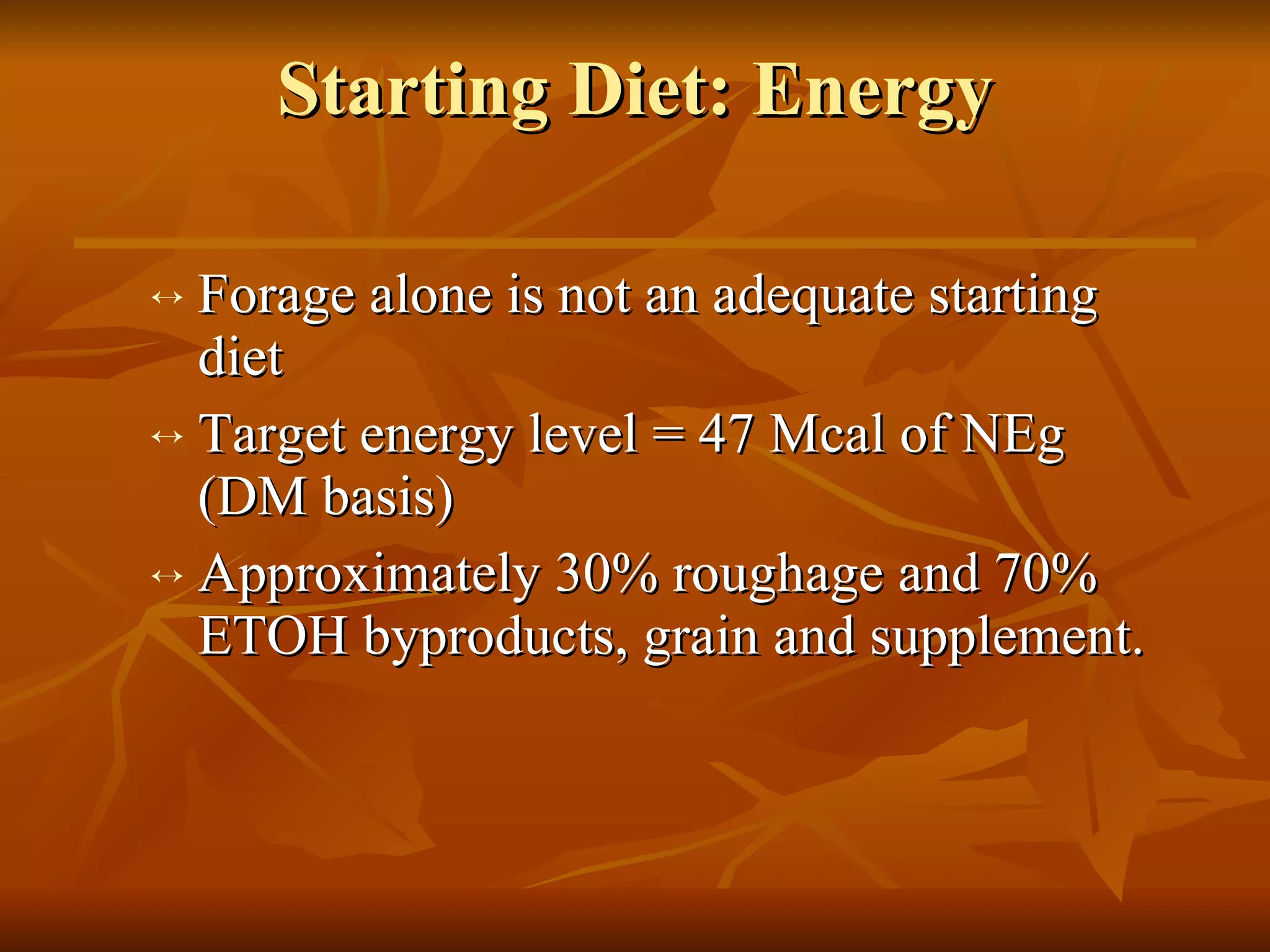 Starting Diet: Energy Forage alone is not an adequate starting diet Target energy level = 47 Mcal of NEg (DM basis) Approximately 30% roughage and 70% ETOH byproducts, grain and supplement. 
