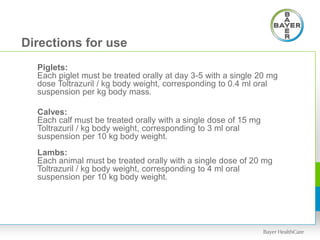 Directions for use
Piglets:
Each piglet must be treated orally at day 3-5 with a single 20 mg
dose Toltrazuril / kg body weight, corresponding to 0.4 ml oral
suspension per kg body mass.
Calves:
Each calf must be treated orally with a single dose of 15 mg
Toltrazuril / kg body weight, corresponding to 3 ml oral
suspension per 10 kg body weight.
Lambs:
Each animal must be treated orally with a single dose of 20 mg
Toltrazuril / kg body weight, corresponding to 4 ml oral
suspension per 10 kg body weight.
 