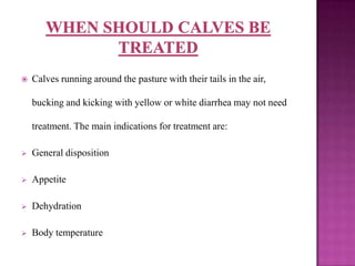    Calves running around the pasture with their tails in the air,

    bucking and kicking with yellow or white diarrhea may not need

    treatment. The main indications for treatment are:

   General disposition

   Appetite

   Dehydration

   Body temperature
 