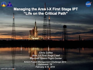 Managing the Ares I-X First Stage IPT
                     “Life on the Critical Path”




                                    Chris Calfee
                             Ares I-X First Stage Lead
                            Marshall Space Flight Center
                       NASA Project Management Challenge 2010
                                    Galveston, TX
                                 February 9-10, 2010
Used with permission                                            1
 