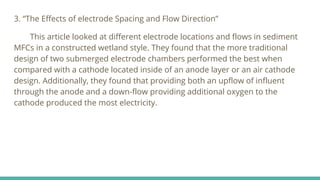 3. “The Effects of electrode Spacing and Flow Direction”
This article looked at different electrode locations and flows in sediment
MFCs in a constructed wetland style. They found that the more traditional
design of two submerged electrode chambers performed the best when
compared with a cathode located inside of an anode layer or an air cathode
design. Additionally, they found that providing both an upflow of influent
through the anode and a down-flow providing additional oxygen to the
cathode produced the most electricity.
 