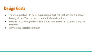 Design Goals
● The main goal was to design a microbial fuel cell that achieved a power
density of one Watt per meter cubed of anode volume.
● Another important goal was that it had to made with 75 percent natural
materials
● Easy access to potentiometer
 