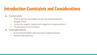 Introduction-Constraints and Considerations
● Constraints
○ Only 25 percent by weight can be non-natural material
○ Budget of $20
○ Limited by organic material and organisms already present
○ Temperature of environment
● Considerations
○ Environmental effect with long term implementation
○ Aesthetically pleasing
 