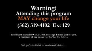 Warning! 
Attending this program 
MAY change your life 
(562) 319-4102 Ext 129 
! 
You’ll hear a special WELCOME message I made just for you, 
a recipient of the book: Your Best Just Got Better… 
! 
Yeah, you’re the kind of person who would do this… 
 