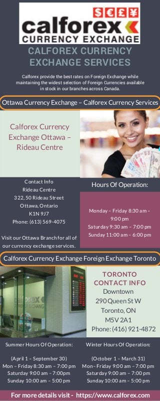 Calforex provide the best rates on Foreign Exchange while
maintaining the widest selection of Foreign Currencies available
in stock in our branches across Canada.
Contact Info
Rideau Centre
322, 50 Rideau Street
Ottawa, Ontario
K1N 9J7
Phone: (613) 569-4075
Visit our Ottawa Branch for all of
our currency exchange services.
Monday – Friday 8:30 am –
9:00 pm
Saturday 9:30 am – 7:00 pm
Sunday 11:00 am – 6:00 pm
Downtown
290 Queen St W
Toronto, ON
M5V 2A1
Phone: (416) 921-4872
TORONTO
CONTACT INFO
CLEANING
SUPPLIES
With dirty water lines and sewers,
and limited access to clean
food, cleaning supplies are
necessary, especially in a major
natural disaster.
CALFOREX CURRENCY
EXCHANGE SERVICES
Ottawa Currency Exchange – Calforex Currency Services
Calforex Currency
Exchange Ottawa –
Rideau Centre
Hours Of Operation:
Calforex Currency Exchange Foreign Exchange Toronto
Summer Hours Of Operation:
(April 1 – September 30)
Mon – Friday 8:30 am – 7:00 pm
Saturday 9:00 am – 7:00pm
Sunday 10:00 am – 5:00 pm
Winter Hours Of Operation:
(October 1 – March 31)
Mon– Friday 9:00 am – 7:00 pm
Saturday 9:00 am – 7:00 pm
Sunday 10:00 am – 5:00 pm
For more details visit - https://www.calforex.com
 