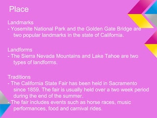 Place
Landmarks
- Yosemite National Park and the Golden Gate Bridge are
   two popular landmarks in the state of California.

Landforms
- The Sierra Nevada Mountains and Lake Tahoe are two
   types of landforms.

Traditions
- The California State Fair has been held in Sacramento
   since 1859. The fair is usually held over a two week period
   during the end of the summer.
- The fair includes events such as horse races, music
   performances, food and carnival rides.
 