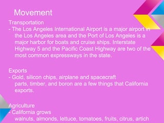 Movement
Transportation
- The Los Angeles International Airport is a major airport in
   the Los Angeles area and the Port of Los Angeles is a
   major harbor for boats and cruise ships. Interstate
   Highway 5 and the Pacific Coast Highway are two of the
   most common expressways in the state.

Exports
- Gold, silicon chips, airplane and spacecraft
   parts, timber, and boron are a few things that California
   exports.

Agriculture
- California grows
   walnuts, almonds, lettuce, tomatoes, fruits, citrus, artich
 