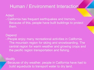 Human / Environment Interaction
Adapt
- California has frequent earthquakes and tremors.
   Because of this, people have built buildings to protect
   them.

Depend
- People enjoy many recreational activities in California.
   The mountain region for skiing and snowboarding. The
   central region for warm weather and growing crops and
   the pacific region transportation and fishing.

Modify
- Because of dry weather, people in California have had to
   build aqueducts to transport water to dry land.
 