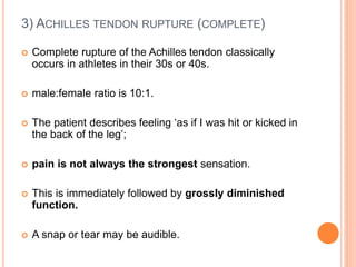 3) ACHILLES TENDON RUPTURE (COMPLETE)
 Complete rupture of the Achilles tendon classically
occurs in athletes in their 30s or 40s.
 male:female ratio is 10:1.
 The patient describes feeling ‘as if I was hit or kicked in
the back of the leg’;
 pain is not always the strongest sensation.
 This is immediately followed by grossly diminished
function.
 A snap or tear may be audible.
 