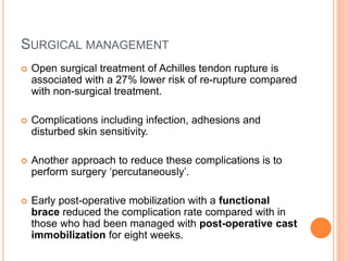 SURGICAL MANAGEMENT
 Open surgical treatment of Achilles tendon rupture is
associated with a 27% lower risk of re-rupture compared
with non-surgical treatment.
 Complications including infection, adhesions and
disturbed skin sensitivity.
 Another approach to reduce these complications is to
perform surgery ‘percutaneously’.
 Early post-operative mobilization with a functional
brace reduced the complication rate compared with in
those who had been managed with post-operative cast
immobilization for eight weeks.
 