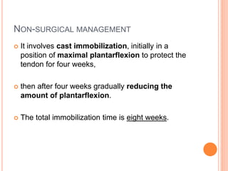 NON-SURGICAL MANAGEMENT
 It involves cast immobilization, initially in a
position of maximal plantarflexion to protect the
tendon for four weeks,
 then after four weeks gradually reducing the
amount of plantarflexion.
 The total immobilization time is eight weeks.
 