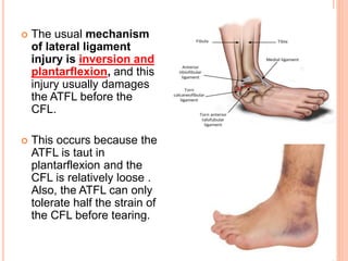  The usual mechanism
of lateral ligament
injury is inversion and
plantarflexion, and this
injury usually damages
the ATFL before the
CFL.
 This occurs because the
ATFL is taut in
plantarflexion and the
CFL is relatively loose .
Also, the ATFL can only
tolerate half the strain of
the CFL before tearing.
 