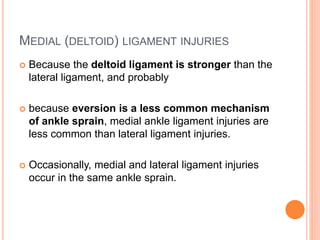 MEDIAL (DELTOID) LIGAMENT INJURIES
 Because the deltoid ligament is stronger than the
lateral ligament, and probably
 because eversion is a less common mechanism
of ankle sprain, medial ankle ligament injuries are
less common than lateral ligament injuries.
 Occasionally, medial and lateral ligament injuries
occur in the same ankle sprain.
 