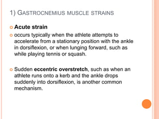 1) GASTROCNEMIUS MUSCLE STRAINS
 Acute strain
 occurs typically when the athlete attempts to
accelerate from a stationary position with the ankle
in dorsiflexion, or when lunging forward, such as
while playing tennis or squash.
 Sudden eccentric overstretch, such as when an
athlete runs onto a kerb and the ankle drops
suddenly into dorsiflexion, is another common
mechanism.
 