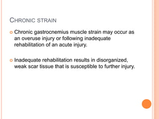 CHRONIC STRAIN
 Chronic gastrocnemius muscle strain may occur as
an overuse injury or following inadequate
rehabilitation of an acute injury.
 Inadequate rehabilitation results in disorganized,
weak scar tissue that is susceptible to further injury.
 