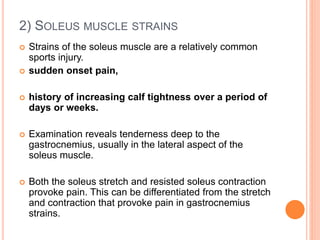 2) SOLEUS MUSCLE STRAINS
 Strains of the soleus muscle are a relatively common
sports injury.
 sudden onset pain,
 history of increasing calf tightness over a period of
days or weeks.
 Examination reveals tenderness deep to the
gastrocnemius, usually in the lateral aspect of the
soleus muscle.
 Both the soleus stretch and resisted soleus contraction
provoke pain. This can be differentiated from the stretch
and contraction that provoke pain in gastrocnemius
strains.
 