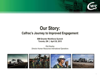 Our Story:
Calfrac’s Journey to Improved Engagement
1
IBM Smarter Workforce Summit
Toronto, ON | April 30, 2015
Rob Kearley
Director Human Resources International Operations
 