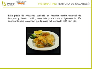 Esta pasta de rebozado consiste en mezclar harina especial de
tempura y huevo batido, muy frío y mezclando ligeramente. Es
importante para la cocción que la masa del rebozado esté bien fría.
FRITURA TIPO: TEMPURA DE CALABACÍN
 