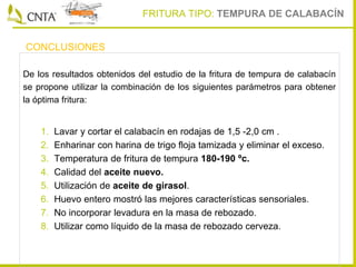 De los resultados obtenidos del estudio de la fritura de tempura de calabacín
se propone utilizar la combinación de los siguientes parámetros para obtener
la óptima fritura:
1. Lavar y cortar el calabacín en rodajas de 1,5 -2,0 cm .
2. Enharinar con harina de trigo floja tamizada y eliminar el exceso.
3. Temperatura de fritura de tempura 180-190 ºc.
4. Calidad del aceite nuevo.
5. Utilización de aceite de girasol.
6. Huevo entero mostró las mejores características sensoriales.
7. No incorporar levadura en la masa de rebozado.
8. Utilizar como líquido de la masa de rebozado cerveza.
CONCLUSIONES
FRITURA TIPO: TEMPURA DE CALABACÍN
 