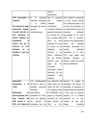 103
demás
empresarios.
FUT acumulado o
histórico
Se mantiene la regla
impositiva vigente.
A partir del año en
que comienza el
nuevo régimen de
tributación, al
cuarto año de la
reforma, el FUT
tributará en la
medida en que sea
retirado.
A la empresa
(Grandes empresas
y la PYME:
empresas de menor
tamaño y
microempresas)
Hoy la empresa
que declara
mediante
contabilidad
completa y balance
general (incluyendo
la empresa de la
Sra. Juanita) debe
llevar el libro
especial FUT para
el control de las
utilidades que
produce y los
retiros realizados
por sus dueños,
quienes para el
pago de los
impuestos
personales deben
rebajarlos de las
utilidades más
antiguas.
Esta medida no preocupa
a la Sra. Juanita (dueña
de una Microempresa o de
una de menor tamaño), ya
que difícilmente hoy en día
mantiene utilidades
acumuladas en su Libro
FUT. Por el contrario,
quienes más preocupados
están son aquellas
Grandes empresas con
sendas utilidades
guardadas en el Libro
FUT, pues saben que
deberán empezar a
tributar a partir del cuarto
año de la Reforma.
Impuestos
personales a la
renta
Reducción, en
forma gradual, de la
tasa máxima del
40% actual a un
35%, en el plazo de
Los contribuyentes
de IGC (*), esto es,
aquellas personas
naturales
domiciliadas o
residentes en Chile,
como por ejemplo,
los dueños de
empresas, que hoy
Las personas del
último tramo de la
Tabla del IGC (*)
con ingresos sobre
$ 73.389.600.- hoy
pagan su impuesto
personal con una
tasa nominal de
40%. La Sra.
Aunque se iguala la
tributación del chileno al
extranjero al rebajarse la
tasa del impuesto personal
a 35%, esto no produce
impacto en el bolsillo
personal de la Sra.
Juanita, ya que esta
rebaja beneficia
 