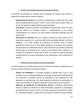 114
3. Iniciación de Actividades (Servicios De Impuestos Internos).
La Iniciación de Actividades es requisito para la instalación de cualquier giro comercial o
profesional y se debe tener en cuenta lo siguiente:
- Especificaciones del Giro: en el caso de un Restaurante, se debe tener claro cuáles
serán las especificaciones del giro, es decir, el tipo de local que se quiere instalar, ya
que de esto depende el código tributario bajo el cual operará.
- Tramitación: el trámite de Iniciación de Actividades se puede realizar “online” en el Sitio
Web del Servicio de Impuestos Internos o presencialmente en las oficinas
correspondientes a su comuna y se debe solicitar el formulario disponible para ese
efecto (4415).
- Verificación de Domicilio: dado que cualquier actividad que tenga relación con la
recaudación y pago de I.V.A. se enmarca dentro de las actividades llamadas “de Primera
Categoría” y por ende requiere de verificación de domicilio, ésta se efectúa
generalmente dentro de los 10 días hábiles siguientes a la recepción del Formulario.
Para esto último es fundamental contar con algún documento que acredite la calidad del
domicilio bajo el cual operará el giro, es decir, si es arrendado, propio, cedido, etc. La
Iniciación de Actividades no tiene costo en dinero y el tiempo que demore dependerá
principalmente de la correcta presentación de los antecedentes y de la verificación de
domicilio.
4. Certificado de Informaciones Previas (Municipalidad):
La correcta elección del inmueble donde operará la actividad comercial es fundamental para el
éxito de un negocio de este tipo. Se sugiere considerar:
- Análisis de Factibilidad: si el inmueble escogido ya operaba bajo el giro, lo más
probable es que no se tengan problemas; sin embargo, si éste no tenía antecedentes de
uso comercial es importante verificar su factibilidad, la que dependerá del Plan
Regulador de cada Municipio. Ello debe analizarse previamente al arrendamiento o
compra del inmueble con el objeto de asegurarse si servirá para los fines requeridos.
- Obtención de Certificado de Informaciones Previas: el Certificado Informaciones
Previas se solicita en la Dirección de Obras Municipales y especifica los antecedentes
de zonificación de un predio, es decir, uso de suelo, exigencias de construcción, utilidad,
etc., permitiendo verificar su aptitud para operar bajo la actividad comercial deseada.
 
