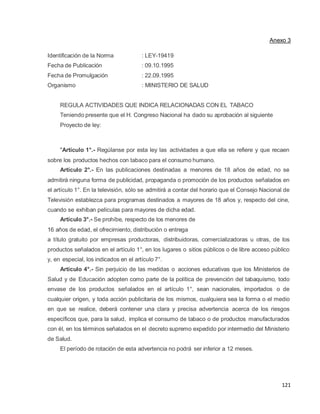 121
Anexo 3
Identificación de la Norma : LEY-19419
Fecha de Publicación : 09.10.1995
Fecha de Promulgación : 22.09.1995
Organismo : MINISTERIO DE SALUD
REGULA ACTIVIDADES QUE INDICA RELACIONADAS CON EL TABACO
Teniendo presente que el H. Congreso Nacional ha dado su aprobación al siguiente
Proyecto de ley:
"Artículo 1°.- Regúlanse por esta ley las actividades a que ella se refiere y que recaen
sobre los productos hechos con tabaco para el consumo humano.
Artículo 2°.- En las publicaciones destinadas a menores de 18 años de edad, no se
admitirá ninguna forma de publicidad, propaganda o promoción de los productos señalados en
el artículo 1°. En la televisión, sólo se admitirá a contar del horario que el Consejo Nacional de
Televisión establezca para programas destinados a mayores de 18 años y, respecto del cine,
cuando se exhiban películas para mayores de dicha edad.
Artículo 3°.- Se prohíbe, respecto de los menores de
16 años de edad, el ofrecimiento, distribución o entrega
a título gratuito por empresas productoras, distribuidoras, comercializadoras u otras, de los
productos señalados en el artículo 1°, en los lugares o sitios públicos o de libre acceso público
y, en especial, los indicados en el artículo 7°.
Artículo 4°.- Sin perjuicio de las medidas o acciones educativas que los Ministerios de
Salud y de Educación adopten como parte de la política de prevención del tabaquismo, todo
envase de los productos señalados en el artículo 1°, sean nacionales, importados o de
cualquier origen, y toda acción publicitaria de los mismos, cualquiera sea la forma o el medio
en que se realice, deberá contener una clara y precisa advertencia acerca de los riesgos
específicos que, para la salud, implica el consumo de tabaco o de productos manufacturados
con él, en los términos señalados en el decreto supremo expedido por intermedio del Ministerio
de Salud.
El período de rotación de esta advertencia no podrá ser inferior a 12 meses.
 