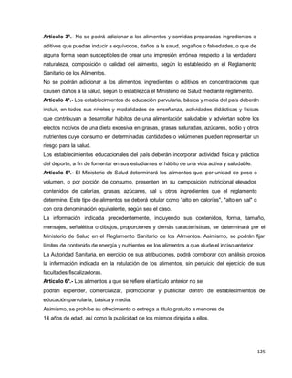 125
Artículo 3°.- No se podrá adicionar a los alimentos y comidas preparadas ingredientes o
aditivos que puedan inducir a equívocos, daños a la salud, engaños o falsedades, o que de
alguna forma sean susceptibles de crear una impresión errónea respecto a la verdadera
naturaleza, composición o calidad del alimento, según lo establecido en el Reglamento
Sanitario de los Alimentos.
No se podrán adicionar a los alimentos, ingredientes o aditivos en concentraciones que
causen daños a la salud, según lo establezca el Ministerio de Salud mediante reglamento.
Artículo 4°.- Los establecimientos de educación parvularia, básica y media del país deberán
incluir, en todos sus niveles y modalidades de enseñanza, actividades didácticas y físicas
que contribuyan a desarrollar hábitos de una alimentación saludable y adviertan sobre los
efectos nocivos de una dieta excesiva en grasas, grasas saturadas, azúcares, sodio y otros
nutrientes cuyo consumo en determinadas cantidades o volúmenes pueden representar un
riesgo para la salud.
Los establecimientos educacionales del país deberán incorporar actividad física y práctica
del deporte, a fin de fomentar en sus estudiantes el hábito de una vida activa y saludable.
Artículo 5°.- El Ministerio de Salud determinará los alimentos que, por unidad de peso o
volumen, o por porción de consumo, presenten en su composición nutricional elevados
contenidos de calorías, grasas, azúcares, sal u otros ingredientes que el reglamento
determine. Este tipo de alimentos se deberá rotular como "alto en calorías", "alto en sal" o
con otra denominación equivalente, según sea el caso.
La información indicada precedentemente, incluyendo sus contenidos, forma, tamaño,
mensajes, señalética o dibujos, proporciones y demás características, se determinará por el
Ministerio de Salud en el Reglamento Sanitario de los Alimentos. Asimismo, se podrán fijar
límites de contenido de energía y nutrientes en los alimentos a que alude el inciso anterior.
La Autoridad Sanitaria, en ejercicio de sus atribuciones, podrá corroborar con análisis propios
la información indicada en la rotulación de los alimentos, sin perjuicio del ejercicio de sus
facultades fiscalizadoras.
Artículo 6°.- Los alimentos a que se refiere el artículo anterior no se
podrán expender, comercializar, promocionar y publicitar dentro de establecimientos de
educación parvularia, básica y media.
Asimismo, se prohíbe su ofrecimiento o entrega a título gratuito a menores de
14 años de edad, así como la publicidad de los mismos dirigida a ellos.
 