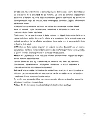 126
En todo caso, no podrá inducirse su consumo por parte de menores o valerse de medios que
se aprovechen de la credulidad de los menores. La venta de alimentos especialmente
destinados a menores no podrá efectuarse mediante ganchos comerciales no relacionados
con la promoción propia del producto, tales como regalos, concursos, juegos u otro elemento
de atracción infantil.
Toda publicidad de alimentos efectuada por medios de comunicación masivos deberá
llevar un mensaje, cuyas características determinará el Ministerio de Salud, que
promueva hábitos de vida saludables.
El etiquetado de los sucedáneos de la leche materna no deberá desincentivar la lactancia
natural. Asimismo, incluirá información relativa a la superioridad de la lactancia materna e
indicará que el uso de los referidos sucedáneos debe contar con el asesoramiento de un
profesional de la salud.
El Ministerio de Salud deberá disponer, en conjunto con el de Educación, de un sistema
obligatorio de monitoreo nutricional de los alumnos de enseñanza parvularia, básica y media,
el que los orientará en el seguimiento de estilos de vida saludables.
Artículo 7°.- La publicidad de los productos descritos en el artículo 5°, no podrá ser dirigida
a niños menores de catorce años.
Para los efectos de esta ley se entenderá por publicidad toda forma de promoción,
comunicación, recomendación, propaganda, información o acción destinada a
promover el consumo de un determinado producto.
Artículo 8°.- La promoción de los alimentos señalados en el artículo 5° no podrá realizarse
utilizando ganchos comerciales no relacionados con la promoción propia del producto,
cuando esté dirigida a menores de catorce años.
En ningún caso se podrán utilizar ganchos comerciales tales como juguetes, accesorios,
adhesivos, incentivos u otros similares.
Artículo 9°.- En el envase o etiqueta de todo producto alimentario que haya
 