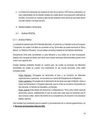 32
 La Huerta fue Valorizada con respecto al valor de su terreno (100 metros cuadrados) y el
valor (depreciable) de los árboles frutales los cuales tienen una producción estimada de
20 años, no se tomó en cuenta el valor de las hortalizas como activo ya que estas tienen
una alta rotación a lo largo del año.
2. Oportunidades y Amenazas
2.1. Análisis PESTAL
2.1.1. Análisis Político
La presidenta reelecta este 2014 Michelle Bachelet, al comenzar su mandato envía al Congreso
7 proyectos, los cuales 3 de ellos se convierten en ley. Entre ellos se puede reconocer el “Bono
Marzo”, la “Reforma Tributaria”, la cual realiza aumentos notables en las bebidas alcohólicas.
Actualmente Chile está considerado un país llamativo y muy sólido en el área empresarial,
debido a las riquezas de tierras que hacen que nuevas empresas internacionales quieran venir
a abrir sus negocios acá.
Existen distintas entidades fiscales en nuestro país, las cuales se encargan de diferentes
actividades las cuales se vuelven muy importantes en las nuevas empresas, entre estas
entidades están:
Poder Ejecutivo: Encargado de administrar el país y se compone de diferentes
organizaciones o personas, se encuentra en manos del Presidente de la República.
Poder Legislativo: Encargado de la elaboración de las leyes que rigen la Nación. Actúa a
través del Parlamento o Congreso Nacional, que en Chile se encuentra compuesto por
dos cámaras: la Cámara de Diputados y el Senado.
Poder Judicial: Está dotado de autonomía e independencia. Tiene como misión esencial
administrar justicia, estableciendo lo que es justo para cada caso en particular que le
toca conocer y fallar, dentro del ámbito de su competencia y de acuerdo a los preceptos
legales vigentes.
Otra entidad muy importante para la creación y funcionamiento de un servicio gastronómico, es
el Servicios de Impuestos Internos (SII):
 