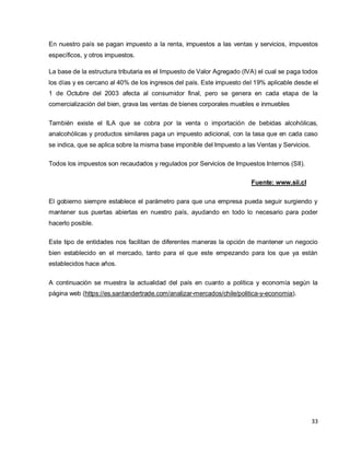 33
En nuestro país se pagan impuesto a la renta, impuestos a las ventas y servicios, impuestos
específicos, y otros impuestos.
La base de la estructura tributaria es el Impuesto de Valor Agregado (IVA) el cual se paga todos
los días y es cercano al 40% de los ingresos del país. Este impuesto del 19% aplicable desde el
1 de Octubre del 2003 afecta al consumidor final, pero se genera en cada etapa de la
comercialización del bien, grava las ventas de bienes corporales muebles e inmuebles
También existe el ILA que se cobra por la venta o importación de bebidas alcohólicas,
analcohólicas y productos similares paga un impuesto adicional, con la tasa que en cada caso
se indica, que se aplica sobre la misma base imponible del Impuesto a las Ventas y Servicios.
Todos los impuestos son recaudados y regulados por Servicios de Impuestos Internos (SII).
Fuente: www.sii.cl
El gobierno siempre establece el parámetro para que una empresa pueda seguir surgiendo y
mantener sus puertas abiertas en nuestro país, ayudando en todo lo necesario para poder
hacerlo posible.
Este tipo de entidades nos facilitan de diferentes maneras la opción de mantener un negocio
bien establecido en el mercado, tanto para el que este empezando para los que ya están
establecidos hace años.
A continuación se muestra la actualidad del país en cuanto a política y economía según la
página web (https://es.santandertrade.com/analizar-mercados/chile/politica-y-economia).
 