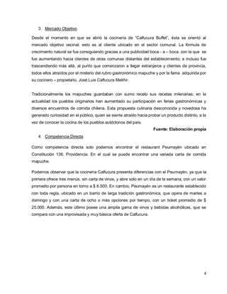 4
3. Mercado Objetivo
Desde el momento en que se abrió la cocinería de “Calfucura Buffet”, ésta se orientó al
mercado objetivo vecinal; esto es al cliente ubicado en el sector comunal. La fórmula de
crecimiento natural se fue consiguiendo gracias a una publicidad boca - a – boca, con la que se
fue aumentando hacia clientes de otras comunas distantes del establecimiento; e incluso fue
trascendiendo más allá, al punto que comenzaron a llegar extranjeros y clientes de provincia,
todos ellos atraídos por el misterio del rubro gastronómico mapuche y por la fama adquirida por
su cocinero – propietario, José Luis Calfucura Meliñir.
Tradicionalmente los mapuches guardaban con sumo recelo sus recetas milenarias; en la
actualidad los pueblos originarios han aumentado su participación en ferias gastronómicas y
diversos encuentros de comida chilena. Esta propuesta culinaria desconocida y novedosa ha
generado curiosidad en el público, quien se siente atraído hacia probar un producto distinto, a la
vez de conocer la cocina de los pueblos autóctonos del país.
Fuente: Elaboración propia
4. Competencia Directa
Como competencia directa solo podemos encontrar el restaurant Peumayén ubicado en
Constitución 136, Providencia. En el cual se puede encontrar una variada carta de comida
mapuche.
Podemos observar que la cocinería Calfucura presenta diferencias con el Peumayén, ya que la
primera ofrece tres menús, sin carta de vinos, y abre solo en un día de la semana, con un valor
promedio por persona en torno a $ 6.500. En cambio, Peumayén es un restaurante establecido
con toda regla, ubicado en un barrio de larga tradición gastronómica, que opera de martes a
domingo y con una carta de ocho o más opciones por tiempo, con un ticket promedio de $
25.000. Además, este último posee una amplia gama de vinos y bebidas alcohólicas, que se
compara con una improvisada y muy básica oferta de Calfucura.
 