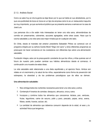 40
2.1.3. Análisis Social
Como se sabe hoy en día la gente se deja llevar por lo que se habla en sus alrededores, por lo
que una publicidad de boca en boca en un tipo de empresa como lo es un restaurante mapuche
es muy importante, ya que aumenta el público que se presenta semana a semana en la casa de
José Luis.
Las personas día a día están más interesadas en tener una vida sana, alimentándose de
comida sin preservantes, colorantes, azucares agregadas, entre otras cosas. Hace que la
cocina saludable y una vida sana sea mejor mirada que en cualquier otro lado.
En Chile, desde el mandato del anterior presidente Sebastián Piñera se comenzó con el
programa dirigido por su señora Cecilia Morel “Elige vivir sano” y otros diferentes programas se
preocupan de hacer conciencia en los ciudadanos con diferentes tips sobre una alimentación
saludable.
Fundación integra, esta con la preocupación constante de que los niños y niñas quienes son el
futuro de nuestro país puedan cambiar sus hábitos alimenticios desde el comienzo. A
continuación una muestra de estas ideas:
La vida saludable está relacionada a una dieta equilibrada y al ejercicio físico. Ambos son
vitales en el crecimiento y la salud de los niños, especialmente como forma de prevención del
sobrepeso, la obesidad y de los problemas psicológicos que de ellos se derivan.
Una alimentación saludable:
1. Nos entrega todos los nutrientes necesarios para tener una vida sana y activa.
2. Contempla 4 horarios de comidas: desayuno, almuerzo, once y cena.
3. Incorpora y combina todos los alimentos que conocemos: lácteos, pan, verduras,
frutas, legumbres, carne de vacuno, pollo y pavo, pescado, papas, arroz, avena,
fideos, aceite, huevos, azúcar, etc.
4. La cantidad de alimentos que debemos consumir depende de la edad, el sexo y la
actividad física que tengamos.
 