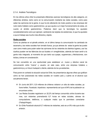 42
2.1.4. Análisis Tecnológico
En los últimos años chile ha presentado diferentes avances tecnológicos de alta categoría, en
diferentes ámbitos, tanto como en la comunicación mediante las redes sociales, como para
saber las opiniones de la gente, lo que ha ido afectando de modo positivo a las empresas del
rubro tanto hotelero como gastronómico, ya que ayuda a un mejor funcionamiento de estas, en
cuanto al ámbito gastronómico. Podemos decir que la tecnología ha ayudado
considerablemente como por ejemplo: cambiando las tarjetas de existencias, lo que ha ayudado
a que el trabajo sea mucho más eficiente y rápido.
Redes sociales
Como se plantea en el párrafo anterior, en el último tiempo la comunicación ha cambiado de
escenario y las redes sociales han tomado fuerza, ya que atreves de estas la gente las puede
usar como medio para poder saber las opiniones de los visitantes de distintos lugares y así los
dueños pueden ver las falencias de sus locales e ir arreglándolas, además de hacer sentir a la
gente más integrada, al momento de que tanto sus quejas, sugerencias y felicitaciones, son
leídas y tomas en consideración.
Se han convertido en una oportunidad para establecer un nuevo y efectivo canal de
comunicación entre “marca” y usuario, en este caso, entre una empresa hotelera u
gastronómica y un futuro huésped o cliente, además de los ya existentes.
Para poner en contexto la situación actual de Chile, les presentamos algunas cifras que grafican
cómo se han posicionado las redes sociales en nuestro país y cuánto es el alcance que
actualmente tienen.
 En Junio del 2011, 6,9 millones de chilenos visitaron un sitio de redes sociales, ya
fuera twitter, Facebook, tripadvisor, representando así que el 94% de la población se
encontrara online.
 Las Redes Sociales registraron un 32,2% del tiempo consumido online durante ese
mes, con visitantes promediando 8,7 horas en redes sociales, atreves de
computadores, teléfonos, o cualquier medio que le permitiera conectarse
(Trabajo/Hogar).
 En Chile Facebook alcanzó 6,7 millones de visitantes, esto es un 8% más que el año
anterior.
 