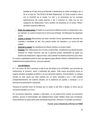 46
estrellas en el caso de la guía Michelin o literalmente en orden cronológico de1 a
50 en el caso de “The World`s 50 Best Restaurante”. En Chile sucede lo mismo
con la Guía100 de la revista “La Cav” y la premiación de los cronistas
gastronómicos los cuales premian a los 3 primeros en cada una de sus
categorías de restaurantes. Como también los tenedores en la revista “Wiken”
del diario nacional el Mercurio.
- Estilo de restaurantes: El estilo es el que hace la diferencia entre un restaurante y otro,
por ejemplo, en cuanto al precio de la cocina que entregan. Se distinguen los siguientes
estilos:
- Lujoso o formal: Reconocidos por tener comedor formal, generalmente decorado por
manteles y servilletas de tela. Sus precios suelen ser elevados y su cocina de alta
calidad.
- Informal o casual: Se caracteriza por ofrecer comida a un precio medio.
- Familiar: Son restaurantes con un menú y precios fijos. Usualmente sus clientes pueden
sentarse en mesas comunes, que por lo general poseen individuales de papel con
diseños del restaurante o alguna marca, como también los diseños atractivos para niños.
En cuanto a legalidades podemos decir que algunas leyes afectan directa e indirectamente a los
establecimientos gastronómicos como por ejemplo:
- Ley del tabaco:
El 1 de marzo de 2013 comenzó a regir la ley del tabaco (Ley N°20.660), que aumenta las
restricciones al consumo, venta y publicidad del cigarro. Esta nueva ley prohíbe fumar en
lugares cerrados accesibles al público o de uso comercial colectivo. Para tal efecto, un espacio
cerrado es todo aquel que esté cubierto por un techo adosado a una o más paredes
(independientemente del material utilizado, de la existencia de puertas o ventanas y si la
estructura es permanente o temporal).
Tampoco se permite fumar en terrazas que no estén al aire libre o tengan un techo que se
encuentre adosado a un muro.
En los recintos deportivos, estadios o gimnasios, no se puede fumar cuando se encuentran
abiertos, aunque el administrador del establecimiento puede habilitar áreas para fumadores.
Esta prohibición se aplica tanto para actividades deportivas, artísticas o musicales (conciertos).
Fuente: www.chileatiende.cl/fichas/ver/18826
 