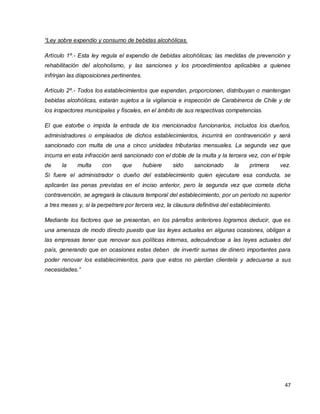 47
“Ley sobre expendio y consumo de bebidas alcohólicas.
Artículo 1º.- Esta ley regula el expendio de bebidas alcohólicas; las medidas de prevención y
rehabilitación del alcoholismo, y las sanciones y los procedimientos aplicables a quienes
infrinjan las disposiciones pertinentes.
Artículo 2º.- Todos los establecimientos que expendan, proporcionen, distribuyan o mantengan
bebidas alcohólicas, estarán sujetos a la vigilancia e inspección de Carabineros de Chile y de
los inspectores municipales y fiscales, en el ámbito de sus respectivas competencias.
El que estorbe o impida la entrada de los mencionados funcionarios, incluidos los dueños,
administradores o empleados de dichos establecimientos, incurrirá en contravención y será
sancionado con multa de una a cinco unidades tributarias mensuales. La segunda vez que
incurra en esta infracción será sancionado con el doble de la multa y la tercera vez, con el triple
de la multa con que hubiere sido sancionado la primera vez.
Si fuere el administrador o dueño del establecimiento quien ejecutare esa conducta, se
aplicarán las penas previstas en el inciso anterior, pero la segunda vez que cometa dicha
contravención, se agregará la clausura temporal del establecimiento, por un período no superior
a tres meses y, si la perpetrare por tercera vez, la clausura definitiva del establecimiento.
Mediante los factores que se presentan, en los párrafos anteriores logramos deducir, que es
una amenaza de modo directo puesto que las leyes actuales en algunas ocasiones, obligan a
las empresas tener que renovar sus políticas internas, adecuándose a las leyes actuales del
país, generando que en ocasiones estas deben de invertir sumas de dinero importantes para
poder renovar los establecimientos, para que estos no pierdan clientela y adecuarse a sus
necesidades.”
 