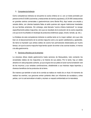 5
5. Competencia Indirecta
Como competencia indirecta se encuentra la cocina chilena en sí, con un ticket promedio por
persona entre $ 8.000 (cocinerías y restaurantes de barrios populares) y $ 20.000 (restaurantes
en grandes centros comerciales o gastronómicos como Borde Río). Aquí existe una amplia y
variada oferta, con clientes bastante fieles al estilo quienes aún siguen tradiciones heredadas
de sus familias anteriores. Sin embargo, esta llamada “cocina chilena tradicional” no recoge
específicamente platos mapuches, sino que es resultado de la evolución de la cocina española
a la que se le ha añadido el mestizaje de productos endémicos (papa, choclo, tomate, ají, etc.).
La fortaleza de esta competencia indirecta no estriba tanto en la mayor calidad, sino que más
bien en el desconocimiento de la comida mapuche como una opción satisfactoria y apetecible.
Se tiene la impresión que ambos estilos de cocina han permanecido distanciados por mucho
tiempo, sin que la cocina mapuche haya tenido opción de entrar a las cocinas locales, ni menos
a la alta gastronomía.
6. Servicios ofrecidos por la empresa
La empresa ofrece desde gastronomía hasta servicios de Banqueteria, todo contando los
ancestrales relatos de los mapuches y la historia de sus platos. Por lo tanto, hay un doble
atractivo en esta propuesta culinaria, ya que al goce de sus platos el autor suma la tradición oral
de los insumos y sus variadas combinaciones, añadiéndole a sus historias viejas leyendas y
diversos beneficios de los productos de la tierra.
De manera que también el acto de la comida se realiza en medio de un ritual. Al momento de
realizar los eventos, sus garzones entran portando ollas con infusiones de eucaliptus y otras
yerbas, con lo cual aromatizan el salón y recrean un espacio ambientado en la naturaleza.
 