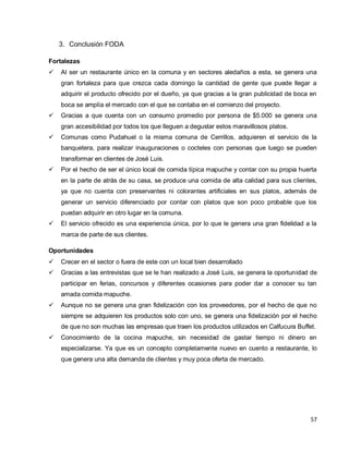 57
3. Conclusión FODA
Fortalezas
 Al ser un restaurante único en la comuna y en sectores aledaños a esta, se genera una
gran fortaleza para que crezca cada domingo la cantidad de gente que puede llegar a
adquirir el producto ofrecido por el dueño, ya que gracias a la gran publicidad de boca en
boca se amplía el mercado con el que se contaba en el comienzo del proyecto.
 Gracias a que cuenta con un consumo promedio por persona de $5.000 se genera una
gran accesibilidad por todos los que lleguen a degustar estos maravillosos platos.
 Comunas como Pudahuel o la misma comuna de Cerrillos, adquieren el servicio de la
banquetera, para realizar inauguraciones o cocteles con personas que luego se pueden
transformar en clientes de José Luis.
 Por el hecho de ser el único local de comida típica mapuche y contar con su propia huerta
en la parte de atrás de su casa, se produce una comida de alta calidad para sus clientes,
ya que no cuenta con preservantes ni colorantes artificiales en sus platos, además de
generar un servicio diferenciado por contar con platos que son poco probable que los
puedan adquirir en otro lugar en la comuna.
 El servicio ofrecido es una experiencia única, por lo que le genera una gran fidelidad a la
marca de parte de sus clientes.
Oportunidades
 Crecer en el sector o fuera de este con un local bien desarrollado
 Gracias a las entrevistas que se le han realizado a José Luis, se genera la oportunidad de
participar en ferias, concursos y diferentes ocasiones para poder dar a conocer su tan
amada comida mapuche.
 Aunque no se genera una gran fidelización con los proveedores, por el hecho de que no
siempre se adquieren los productos solo con uno, se genera una fidelización por el hecho
de que no son muchas las empresas que traen los productos utilizados en Calfucura Buffet.
 Conocimiento de la cocina mapuche, sin necesidad de gastar tiempo ni dinero en
especializarse. Ya que es un concepto completamente nuevo en cuento a restaurante, lo
que genera una alta demanda de clientes y muy poca oferta de mercado.
 