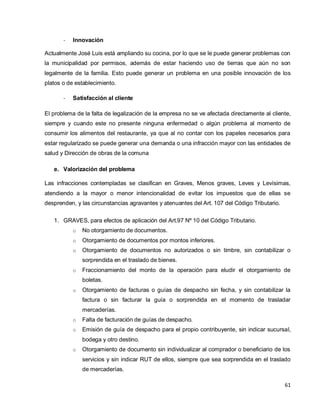 61
- Innovación
Actualmente José Luis está ampliando su cocina, por lo que se le puede generar problemas con
la municipalidad por permisos, además de estar haciendo uso de tierras que aún no son
legalmente de la familia. Esto puede generar un problema en una posible innovación de los
platos o de establecimiento.
- Satisfacción al cliente
El problema de la falta de legalización de la empresa no se ve afectada directamente al cliente,
siempre y cuando este no presente ninguna enfermedad o algún problema al momento de
consumir los alimentos del restaurante, ya que al no contar con los papeles necesarios para
estar regularizado se puede generar una demanda o una infracción mayor con las entidades de
salud y Dirección de obras de la comuna
e. Valorización del problema
Las infracciones contempladas se clasifican en Graves, Menos graves, Leves y Levísimas,
atendiendo a la mayor o menor intencionalidad de evitar los impuestos que de ellas se
desprenden, y las circunstancias agravantes y atenuantes del Art. 107 del Código Tributario.
1. GRAVES, para efectos de aplicación del Art.97 Nº 10 del Código Tributario.
o No otorgamiento de documentos.
o Otorgamiento de documentos por montos inferiores.
o Otorgamiento de documentos no autorizados o sin timbre, sin contabilizar o
sorprendida en el traslado de bienes.
o Fraccionamiento del monto de la operación para eludir el otorgamiento de
boletas.
o Otorgamiento de facturas o guías de despacho sin fecha, y sin contabilizar la
factura o sin facturar la guía o sorprendida en el momento de trasladar
mercaderías.
o Falta de facturación de guías de despacho.
o Emisión de guía de despacho para el propio contribuyente, sin indicar sucursal,
bodega y otro destino.
o Otorgamiento de documento sin individualizar al comprador o beneficiario de los
servicios y sin indicar RUT de ellos, siempre que sea sorprendida en el traslado
de mercaderías.
 