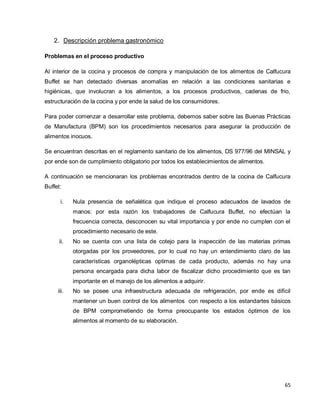 65
2. Descripción problema gastronómico
Problemas en el proceso productivo
Al interior de la cocina y procesos de compra y manipulación de los alimentos de Calfucura
Buffet se han detectado diversas anomalías en relación a las condiciones sanitarias e
higiénicas, que involucran a los alimentos, a los procesos productivos, cadenas de frio,
estructuración de la cocina y por ende la salud de los consumidores.
Para poder comenzar a desarrollar este problema, debemos saber sobre las Buenas Prácticas
de Manufactura (BPM) son los procedimientos necesarios para asegurar la producción de
alimentos inocuos.
Se encuentran descritas en el reglamento sanitario de los alimentos, DS 977/96 del MINSAL y
por ende son de cumplimiento obligatorio por todos los establecimientos de alimentos.
A continuación se mencionaran los problemas encontrados dentro de la cocina de Calfucura
Buffet:
i. Nula presencia de señalética que indique el proceso adecuados de lavados de
manos: por esta razón los trabajadores de Calfucura Buffet, no efectúan la
frecuencia correcta, desconocen su vital importancia y por ende no cumplen con el
procedimiento necesario de este.
ii. No se cuenta con una lista de cotejo para la inspección de las materias primas
otorgadas por los proveedores, por lo cual no hay un entendimiento claro de las
características organolépticas optimas de cada producto, además no hay una
persona encargada para dicha labor de fiscalizar dicho procedimiento que es tan
importante en el manejo de los alimentos a adquirir.
iii. No se posee una infraestructura adecuada de refrigeración, por ende es difícil
mantener un buen control de los alimentos con respecto a los estandartes básicos
de BPM comprometiendo de forma preocupante los estados óptimos de los
alimentos al momento de su elaboración.
 