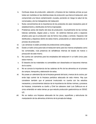 66
iv. Confusas áreas de producción, selección y limpieza de las materias primas ya que
todas son recibidas en las distintas áreas de producción que tiene el restaurant, esto
compromete una futura contaminación cruzada, poniendo en riesgo la salud de los
comensales y de los trabajadores del restaurant.
v. Nulos conocimientos de la importancia de los productos de aseo necesarios para el
establecimiento y distribuidos de forma inapropiada.
vi. Problemas serios del diseño del área de producción, incumplimiento de las normas
básicas sanitarias, dígase pisos y muros de cerámica blancas junto a espacios
amplios para que la producción sea de forma mas prolija y correcta. Espacios mal
distribuidos y dispersos dentro de estos mismo, produciendo un estancamiento en el
proceso de producción.
vii. Las ventanas no están provistas de protecciones contra plagas.
viii. Existe un baño único para todo el restaurant tanto para los mismos empleados como
los comensales, nula presencia de señaléticas internas de lavado de manos o
precaución de este mismo.
ix. No cuenta con camarines para los empleados del restaurant ni un baño único para
estos mismos.
x. El desecho de los materiales no comestibles son desechados en basureros internos
de la cocina.
xi. No se conoce la importancia de las cadenas de frio de los alimentos en el proceso
de compra, transporte y elaboración de estos.
xii. No posee un calendario fijo de la limpieza general del local y menos de la cocina, por
ende bajo control de la limpieza periódica adecuada de esta misma. Hay que
considerar también que el personal involucrado no cuenta con los estudios
necesarios y conocimientos básicos de la importancia de dichas normas y procesos
de limpieza, únicamente su dueño y Chef de cabecera José Luis Calfucura es el
único entendido en estos temas ya que estudio producción gastronómica en DOUC
UC.
xiii. No se realiza una limpieza adecuada de los pisos, superficies y estructuras de
manipulación de los alimentos al término de la jornada de trabajo.
 