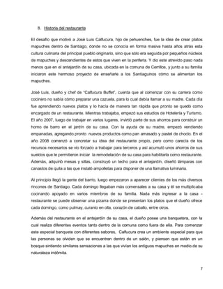 7
8. Historia del restaurante
El desafío que motivó a José Luis Calfucura, hijo de pehuenches, fue la idea de crear platos
mapuches dentro de Santiago, donde no se conocía en forma masiva hasta años atrás esta
cultura culinaria del principal pueblo originario, sino que sólo era seguida por pequeños núcleos
de mapuches y descendientes de estos que viven en la periferia. Y dio este atrevido paso nada
menos que en el antejardín de su casa, ubicada en la comuna de Cerrillos, y junto a su familia
iniciaron este hermoso proyecto de enseñarle a los Santiaguinos cómo se alimentan los
mapuches.
José Luis, dueño y chef de “Calfucura Buffet”, cuenta que al comenzar con su carrera como
cocinero no sabía cómo preparar una cazuela, para lo cual debía llamar a su madre. Cada día
fue aprendiendo nuevos platos y lo hacía de manera tan rápida que pronto se quedó como
encargado de un restaurante. Mientras trabajaba, empezó sus estudios de Hotelería y Turismo.
El año 2007, luego de trabajar en varios lugares, invirtió parte de sus ahorros para construir un
horno de barro en el jardín de su casa. Con la ayuda de su madre, empezó vendiendo
empanadas, agregando pronto nuevos productos como pan amasado y pastel de choclo. En el
año 2008 comenzó a concretar su idea del restaurante propio, pero como carecía de los
recursos necesarios se vio forzado a trabajar para terceros y así acumuló unos ahorros de sus
sueldos que le permitieron iniciar la remodelación de su casa para habilitarla como restaurante.
Además, adquirió mesas y sillas, construyó un techo para el antejardín, diseñó lámparas con
canastos de quila a las que instaló ampolletas para disponer de una llamativa luminaria.
Al principio llegó la gente del barrio, luego empezaron a aparecer clientes de los más diversos
rincones de Santiago. Cada domingo llegaban más comensales a su casa y él se multiplicaba
cocinando apoyado en varios miembros de su familia. Nada más ingresar a la casa -
restaurante se puede observar una pizarra donde se presentan los platos que el dueño ofrece
cada domingo, como pulmay, curanto en olla, corazón de caballo, entre otros.
Además del restaurante en el antejardín de su casa, el dueño posee una banquetera, con la
cual realiza diferentes eventos tanto dentro de la comuna como fuera de ella. Para comenzar
este especial banquete con diferentes sabores, Calfucura crea un ambiente especial para que
las personas se olviden que se encuentran dentro de un salón, y piensen que están en un
bosque sintiendo similares sensaciones a las que vivían los antiguos mapuches en medio de su
naturaleza indómita.
 