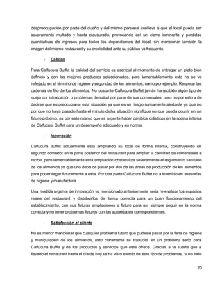 70
despreocupación por parte del dueño y del mismo personal conlleva a que el local pueda ser
severamente multado y hasta clausurado, provocando así un cierre inminente y perdidas
cuantitativas de ingresos para todos los dependientes del local, sin mencionar también la
imagen del mismo restaurant y su credibilidad ante su público ya frecuente.
- Calidad
Para Calfucura Buffet la calidad del servicio es esencial al momento de entregar un plato bien
definido y con los mejores productos seleccionados, pero lamentablemente esto no se ve
reflejado en el término de higiene y seguridad de los alimentos, como por ejemplo: Respetar las
cadenas de frio de los alimentos. No obstante Calfucura Buffet jamás ha recibido algún tipo de
queja por intoxicación o problemas de salud por parte de sus comensales, pero no por esto a de
decirse que es preocupante esta situación ya que es un riesgo sumamente alertante ya que no
por que no haya pasado hasta el minuto dicha situación signifique no que pueda ocurrir en un
futuro próximo, es por esto mismo que es urgente hacer cambios drásticos en la cocina interna
de Calfucura Buffet para un desempeño adecuado y en norma.
- Innovación
Calfucura Buffet actualmente está ampliando su local de forma interna, construyendo un
segundo comedor en la parte posterior del restaurant para ampliar la cantidad de comensales a
recibir, pero lamentablemente esta ampliación obstaculiza severamente el reglamento sanitario
de los alimentos ya que uno debe de pasar por dos de las áreas de producción de los alimentos
para poder llegar futuramente a esta. Por otra parte Calfucura Buffet no a invertido en asesorías
de higiene y manufactura.
Una medida urgente de innovación ya mencionado anteriormente seria re-evaluar los espacios
reales del restaurant y distribuirlos de forma correcta para un buen funcionamiento del
establecimiento, con sus futuras ampliaciones a futuro para así siempre seguir en la norma
correcta y no tener problemas futuros con las autoridades correspondientes.
- Satisfacción al cliente
No es menor mencionar que cualquier problema futuro que pudiese pasar por la falta de higiene
y manipulación de los alimentos, esto claramente se traducirá en un problema serio para
Calfucura Buffet y de los productos y servicios que este ofrece. Gracias a la suerte que a
llevado el restaurant hasta el día de hoy se ha visto exento de este tipo de problemas, si no todo
 