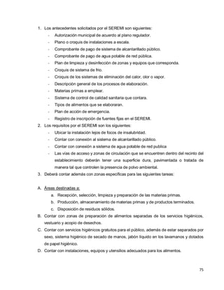 75
1. Los antecedentes solicitados por el SEREMI son siguientes:
- Autorización municipal de acuerdo al plano regulador.
- Plano o croquis de instalaciones a escala.
- Comprobante de pago de sistema de alcantarillado público.
- Comprobante de pago de agua potable de red pública.
- Plan de limpieza y desinfección de zonas y equipos que corresponda.
- Croquis de sistema de frio.
- Croquis de los sistemas de eliminación del calor, olor o vapor.
- Descripción general de los procesos de elaboración.
- Materias primas a emplear.
- Sistema de control de calidad sanitaria que contara.
- Tipos de alimentos que se elaboraran.
- Plan de acción de emergencia.
- Registro de inscripción de fuentes fijas en el SEREMI.
2. Los requisitos por el SEREMI son los siguientes:
- Ubicar la instalación lejos de focos de insalubridad.
- Contar con conexión al sistema de alcantarillado público.
- Contar con conexión a sistema de agua potable de red publica
- Las vías de acceso y zonas de circulación que se encuentren dentro del recinto del
establecimiento deberán tener una superficie dura, pavimentada o tratada de
manera tal que controlen la presencia de polvo ambiental.
3. Deberá contar además con zonas específicas para las siguientes tareas:
A. Áreas destinadas a:
a. Recepción, selección, limpieza y preparación de las materias primas.
b. Producción, almacenamiento de materias primas y de productos terminados.
c. Disposición de residuos sólidos.
B. Contar con zonas de preparación de alimentos separadas de los servicios higiénicos,
vestuario y acopio de desechos.
C. Contar con servicios higiénicos gratuitos para el público, además de estar separados por
sexo, sistema higiénico de secado de manos, jabón líquido en los lavamanos y dotados
de papel higiénico.
D. Contar con instalaciones, equipos y utensilios adecuados para los alimentos.
 