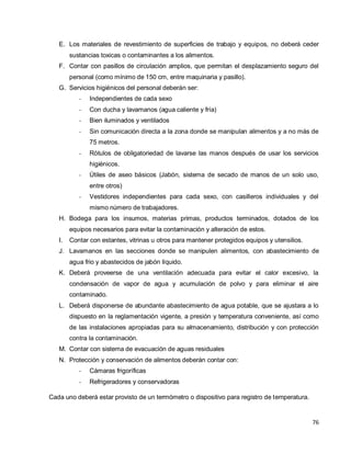 76
E. Los materiales de revestimiento de superficies de trabajo y equipos, no deberá ceder
sustancias toxicas o contaminantes a los alimentos.
F. Contar con pasillos de circulación amplios, que permitan el desplazamiento seguro del
personal (como mínimo de 150 cm, entre maquinaria y pasillo).
G. Servicios higiénicos del personal deberán ser:
- Independientes de cada sexo
- Con ducha y lavamanos (agua caliente y fría)
- Bien iluminados y ventilados
- Sin comunicación directa a la zona donde se manipulan alimentos y a no más de
75 metros.
- Rótulos de obligatoriedad de lavarse las manos después de usar los servicios
higiénicos.
- Útiles de aseo básicos (Jabón, sistema de secado de manos de un solo uso,
entre otros)
- Vestidores independientes para cada sexo, con casilleros individuales y del
mismo número de trabajadores.
H. Bodega para los insumos, materias primas, productos terminados, dotados de los
equipos necesarios para evitar la contaminación y alteración de estos.
I. Contar con estantes, vitrinas u otros para mantener protegidos equipos y utensilios.
J. Lavamanos en las secciones donde se manipulen alimentos, con abastecimiento de
agua frio y abastecidos de jabón líquido.
K. Deberá proveerse de una ventilación adecuada para evitar el calor excesivo, la
condensación de vapor de agua y acumulación de polvo y para eliminar el aire
contaminado.
L. Deberá disponerse de abundante abastecimiento de agua potable, que se ajustara a lo
dispuesto en la reglamentación vigente, a presión y temperatura conveniente, así como
de las instalaciones apropiadas para su almacenamiento, distribución y con protección
contra la contaminación.
M. Contar con sistema de evacuación de aguas residuales
N. Protección y conservación de alimentos deberán contar con:
- Cámaras frigoríficas
- Refrigeradores y conservadoras
Cada uno deberá estar provisto de un termómetro o dispositivo para registro de temperatura.
 
