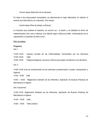 87
- Tercera etapa (Selección de la empresa):  
En base a los presupuestos recaudados, se seleccionará la mejor alternativa, en relación al
servicio que ésta ofrece y su cotización. (Ver anexo)
- Cuarta etapa (Plan de trabajo a efectuar)
La empresa que prestará la asesoría, se reunirá con  el dueño y se detallará la forma de
implementación del curso a efectuar que deberá seguir Calfucura buffet, contemplando así la
capacitación y el periodo de dicho curso.
Plan de trabajo:
Programa
Día 1
14:00–15:45 Impacto mundial de las Enfermedades Transmitidas por los Alimentos
15:45–16:00 Café
16:00–18:00 Peligros biológicos, químicos y físicos que pueden contaminar a los alimentos
Día 2
14:00–15:45 Vías de contaminación de los alimentos (contaminación cruzada, manipulación e
Higiene)
15:45 - 16:00 Café
16:00 – 18:00 Reglamento Sanitario de los Alimentos. Aplicación de Buenas Prácticas de
Manufactura e Higiene
Día 3 (opcional)
14:00–15:45 Reglamento Sanitario de los Alimentos. Aplicación de Buenas Prácticas de
Manufactura e Higiene
15:45 – 16:00 Café
16:00 – 18:00 Taller práctico
 