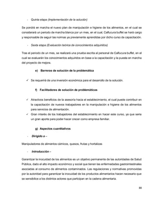 88
- Quinta etapa (Implementación de la solución)
Se pondrá en marcha el nuevo plan de manipulación e higiene de los alimentos, en el cual se
considerará un periodo de marcha blanca por un mes, en el cual, Calfucura buffet se hará cargo
y responsable de seguir las normas ya previamente aprendidas por dicho curso de capacitación.
- Sexta etapa (Evaluación teórica de conocimientos adquiridos)
Tras el periodo de un mes, se realizará una prueba escrita al personal de Calfucura buffet, en el
cual se evaluarán los conocimientos adquiridos en base a la capacitación y la puesta en marcha
del proyecto de mejora.
e) Barreras de solución de la problemática
 Se requerirá de una inversión económica para el desarrollo de la solución.
f) Facilitadores de solución de problemáticas
 Atractivos beneficios de la asesoría hacia el establecimiento, el cual puede contribuir en
la capacitación de nuevos trabajadores en la manipulación e higiene de los alimentos
para servicios de alimentación.
 Gran interés de los trabajadores del establecimiento en hacer este curso, ya que seria
un gran aporte para poder hacer crecer como empresa familiar.
g) Aspectos cuantitativos
- Dirigido a –
Manipuladores de alimentos cárnicos, quesos, frutas y hortalizas
- Introducción –
Garantizar la inocuidad de los alimentos es un objetivo permanente de las autoridades de Salud
Pública, dado el alto impacto económico y social que tienen las enfermedades gastrointestinales
asociadas al consumo de alimentos contaminados. Las regulaciones y normativas promovidas
por la autoridad para garantizar la inocuidad de los productos alimentarios hacen necesario que
se sensibilice a los distintos actores que participan en la cadena alimentaria.
 