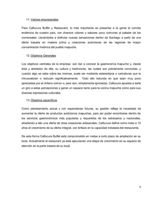 9
11. Valores empresariales
Para Calfucura Buffet y Restaurant, lo más importante es presentar a la gente la comida
endémica de nuestro país, con diversos colores y sabores poco comunes al paladar de los
comensales. Llevándolos a disfrutar nuevas sensaciones dentro de Santiago a partir de una
oferta basada en materia prima y creaciones autóctonas de las regiones de mayor
concentración histórica del pueblo mapuche.
12. Objetivos Generales
Los objetivos centrales de la empresa son dar a conocer la gastronomía mapuche y, desde
ésta y alrededor de ella, su cultura y tradiciones, las cuales son pobremente conocidas; y
cuando algo se sabe sobre las mismas, suele ser mediante estereotipos o caricaturas que la
minusvaloran o reducen significativamente. Todo ello redunda en que sean muy poco
apreciadas por el chileno común o, peor aún, simplemente ignoradas. Calfucura apuesta a darle
un giro a estas percepciones y ganar un espacio tanto para la cocina mapuche como para sus
diversas expresiones culturales
13. Objetivos específicos
Como planteamiento actual y con expectativas futuras, su gestión refleja la necesidad de
aumentar la oferta de productos autóctonos mapuches, para así poder encontrarse dentro de
los servicios gastronómicos más populares y requeridos de los extranjeros y nacionales,
añadiendo a ello una oferta de otras creaciones artesanales. Calfucura define como meta a 10
años el crecimiento de su oferta integral, con énfasis en la capacidad instalada del restaurante.
De esta forma Calfucura Buffet está comprometido en metas a corto plazo de ampliación en su
local. Actualmente el restaurant ya está ejecutando una etapa de crecimiento en su espacio de
atención en la parte trasera de su local.
 
