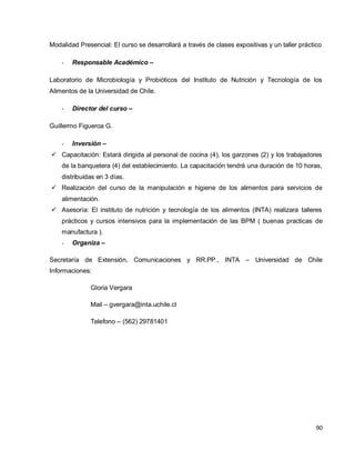 90
Modalidad Presencial: El curso se desarrollará a través de clases expositivas y un taller práctico
- Responsable Académico –
Laboratorio de Microbiología y Probióticos del Instituto de Nutrición y Tecnología de los
Alimentos de la Universidad de Chile.
- Director del curso –
Guillermo Figueroa G.
- Inversión –
 Capacitación: Estará dirigida al personal de cocina (4), los garzones (2) y los trabajadores
de la banquetera (4) del establecimiento. La capacitación tendrá una duración de 10 horas,
distribuidas en 3 días.
 Realización del curso de la manipulación e higiene de los alimentos para servicios de
alimentación.
 Asesoría: El instituto de nutrición y tecnología de los alimentos (INTA) realizara talleres
prácticos y cursos intensivos para la implementación de las BPM ( buenas practicas de
manufactura ).
- Organiza –
Secretaría de Extensión, Comunicaciones y RR.PP., INTA – Universidad de Chile
Informaciones:
Gloria Vergara
Mail – gvergara@inta.uchile.cl
Telefono – (562) 29781401
 